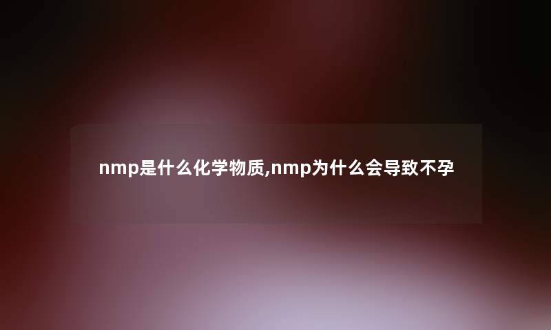 nmp是什么化学物质,nmp为什么会导致不孕