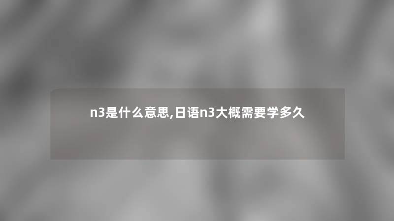 n3是什么意思,日语n3大概需要学多久