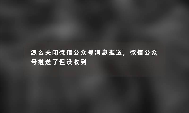 怎么关闭微信公众号消息推送,微信公众号推送了但没收到