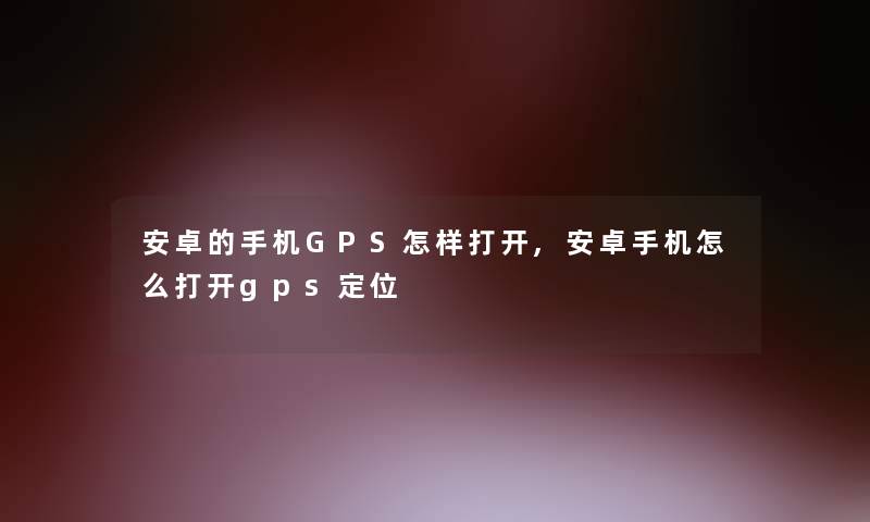 安卓的手机GPS怎样打开,安卓手机怎么打开gps定位