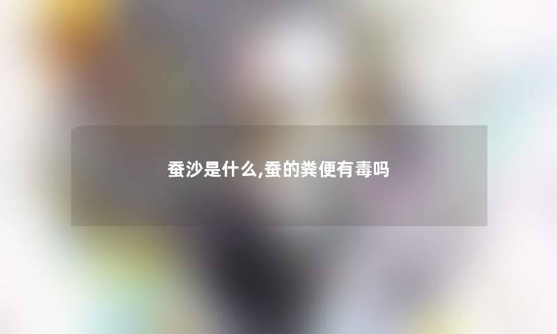 蚕沙是什么,蚕的粪便有毒吗