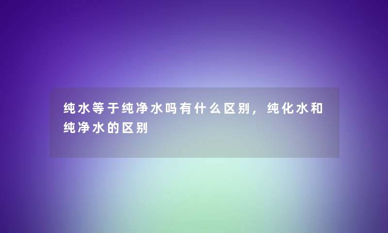 纯水等于纯净水吗有什么区别,纯化水和纯净水的区别