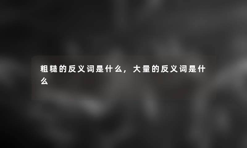 粗糙的反义词是什么,大量的反义词是什么