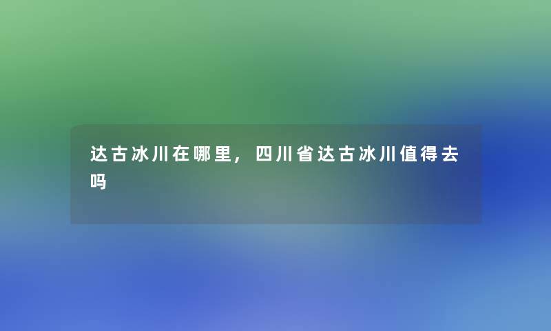 达古冰川在哪里,四川省达古冰川去吗