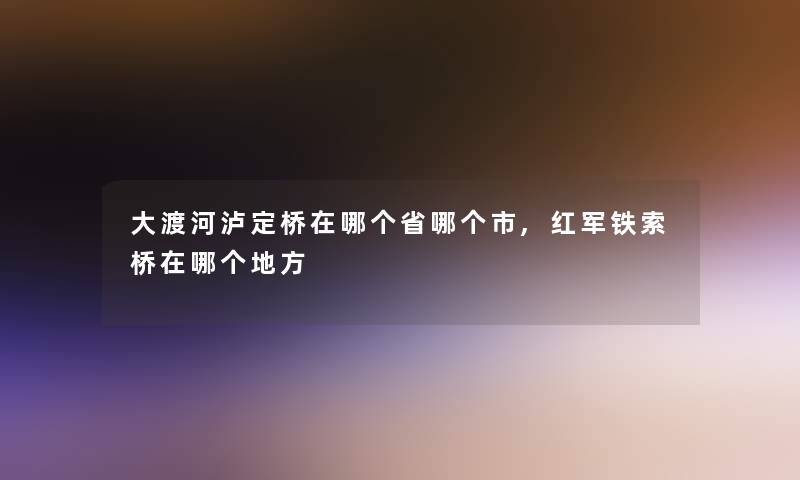 大渡河泸定桥在哪个省哪个市,红军铁索桥在哪个地方