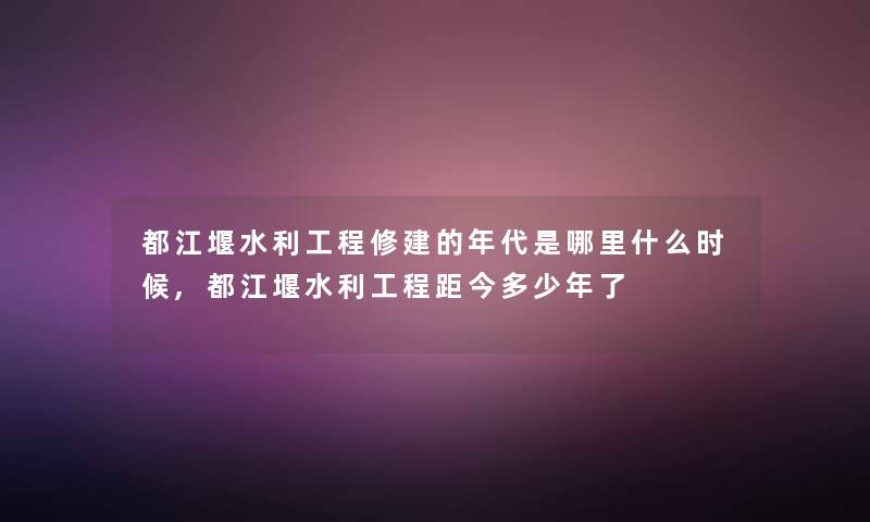 都江堰水利工程修建的年代是哪里什么时候,都江堰水利工程距今多少年了