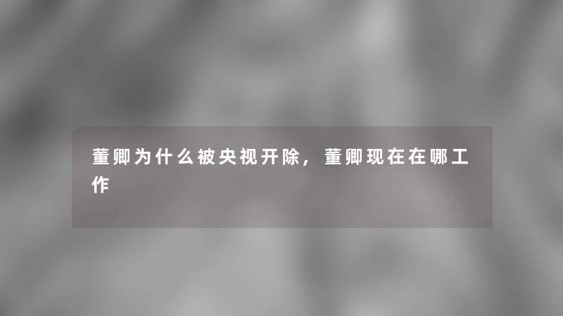 董卿为什么被央视开除,董卿现在在哪工作