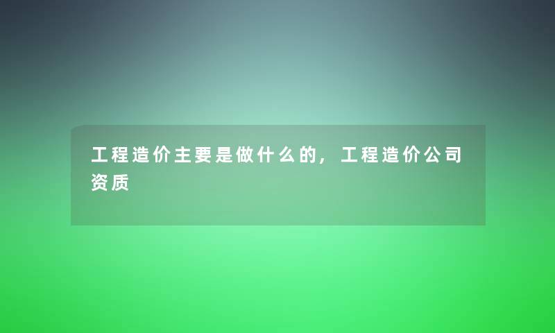 工程造价主要是做什么的,工程造价公司资质