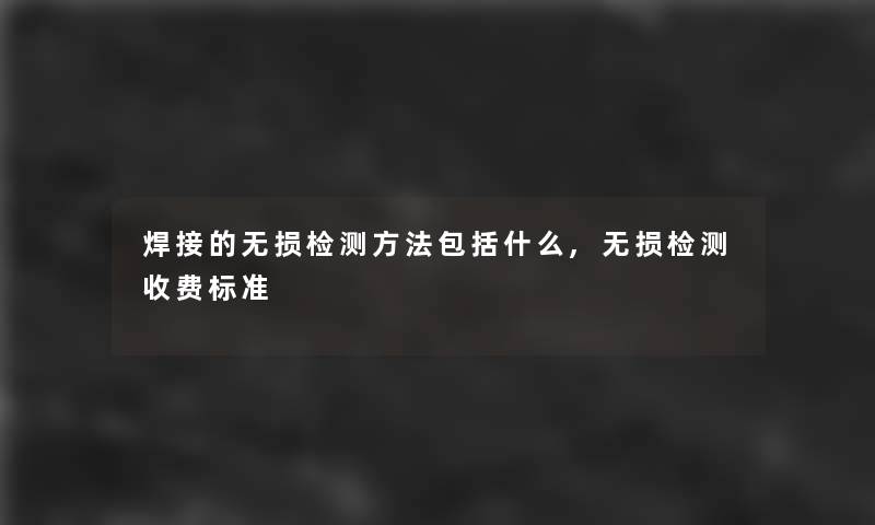 焊接的无损检测方法包括什么,无损检测收费标准