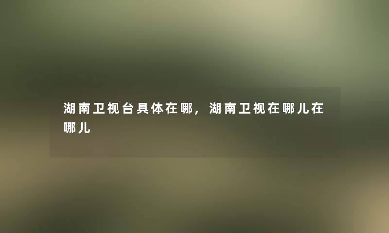 湖南卫视台具体在哪,湖南卫视在哪儿在哪儿