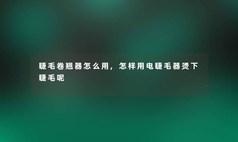 睫毛卷翘器怎么用,怎样用电睫毛器烫下睫毛呢