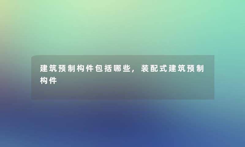 建筑预制构件包括哪些,装配式建筑预制构件