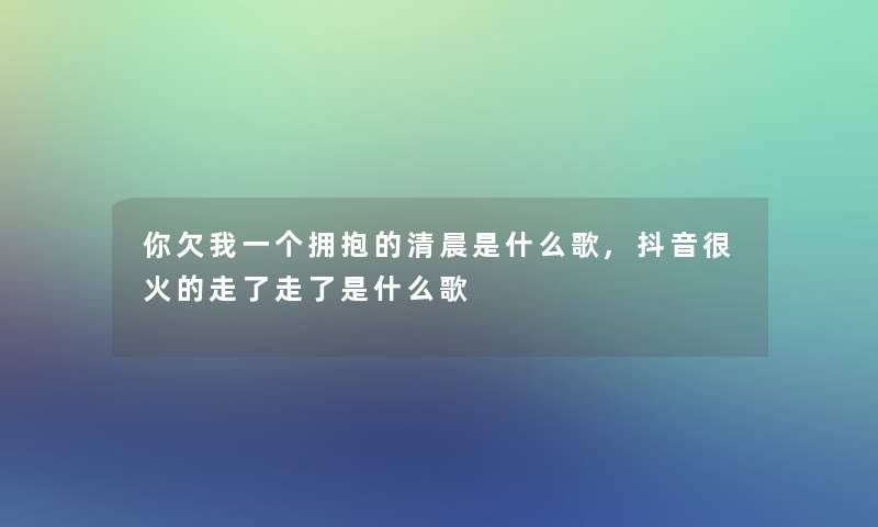 你欠我一个拥抱的清晨是什么歌,抖音很火的走了走了是什么歌