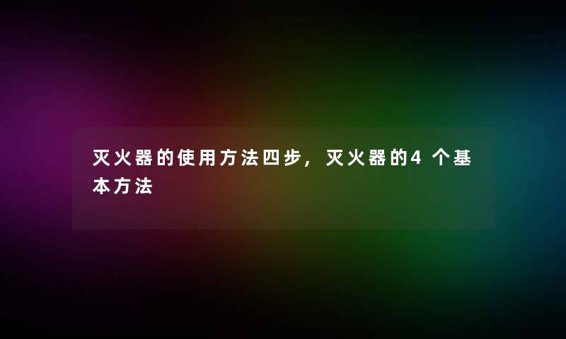 灭火器的使用方法四步,灭火器的4个基本方法