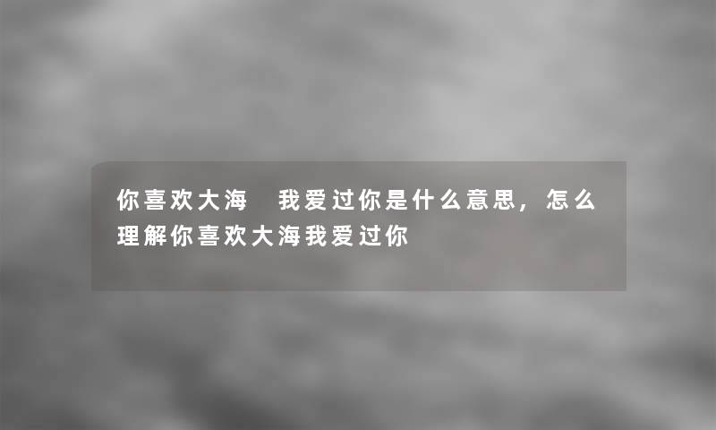 你喜欢大海 我爱过你是什么意思,怎么理解你喜欢大海我爱过你