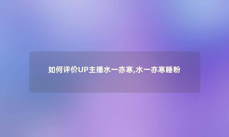 如何评价UP主播水一亦寒,水一亦寒睡粉