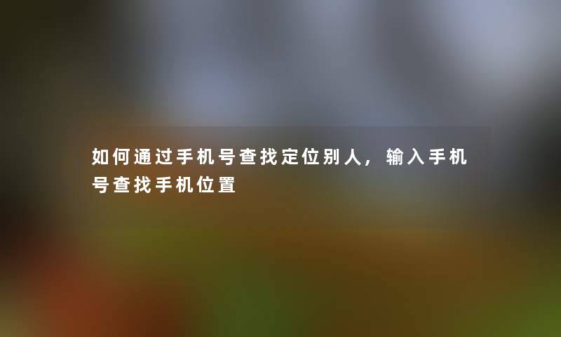 如何手机号查找定位别人,输入手机号查找手机位置