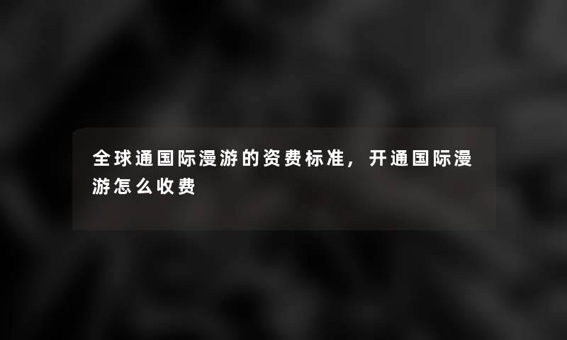 全球通国际漫游的资费标准,开通国际漫游怎么收费