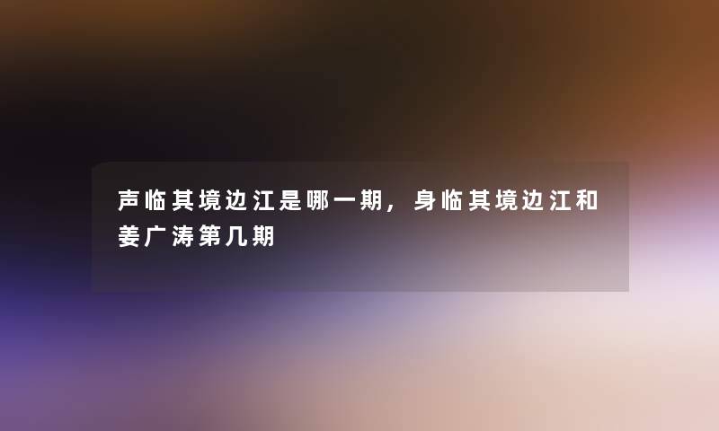 声临其境边江是哪一期,身临其境边江和姜广涛第几期