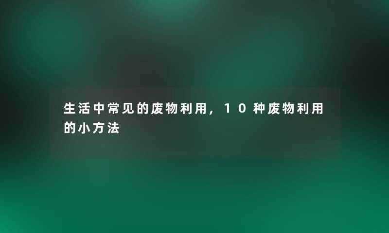 生活中常见的废物利用,10种废物利用的小方法