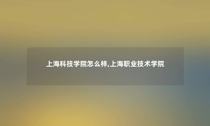 上海科技学院怎么样,上海职业技术学院