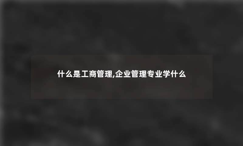 什么是工商管理,企业管理专业学什么