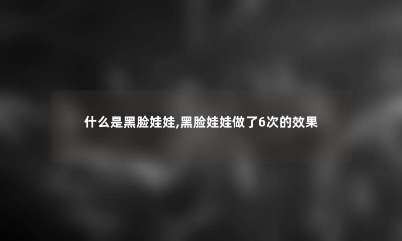 什么是黑脸娃娃,黑脸娃娃做了6次的效果