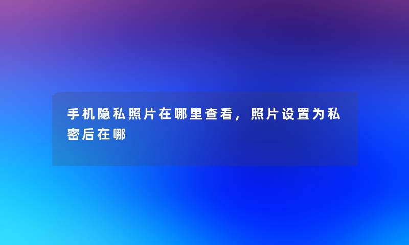 手机隐私照片在哪里查看,照片设置为私密后在哪