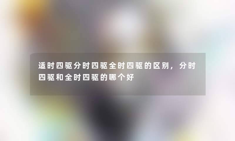 适时四驱分时四驱全时四驱的区别,分时四驱和全时四驱的哪个好