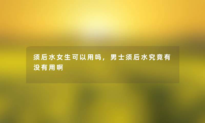 须后水女生可以用吗,男士须后水究竟有没有用啊