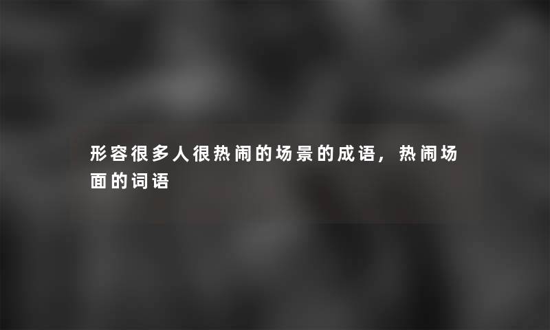 形容很多人很热闹的场景的成语,热闹场面的词语