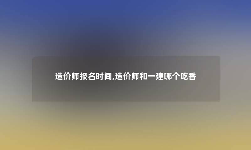 造价师报名时间,造价师和一建哪个吃香