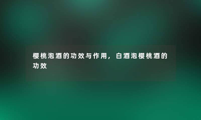 樱桃泡酒的功效与作用,白酒泡樱桃酒的功效