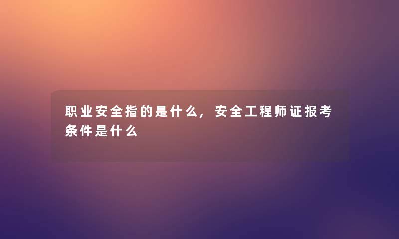 职业安全指的是什么,安全工程师证报考条件是什么