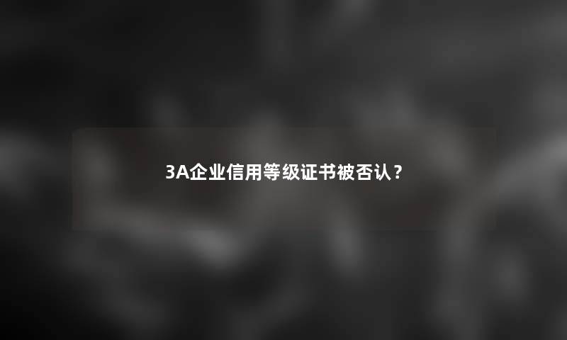 3A企业信用等级证书被否认？