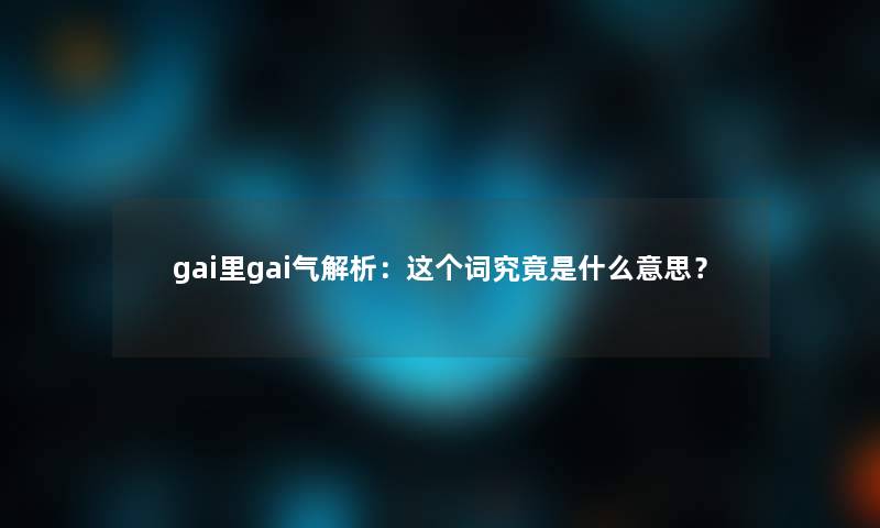 gai里gai气解析：这个词究竟是什么意思？