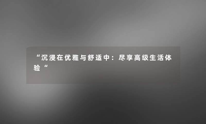 沉浸在优雅与舒适中：尽享高级生活体验