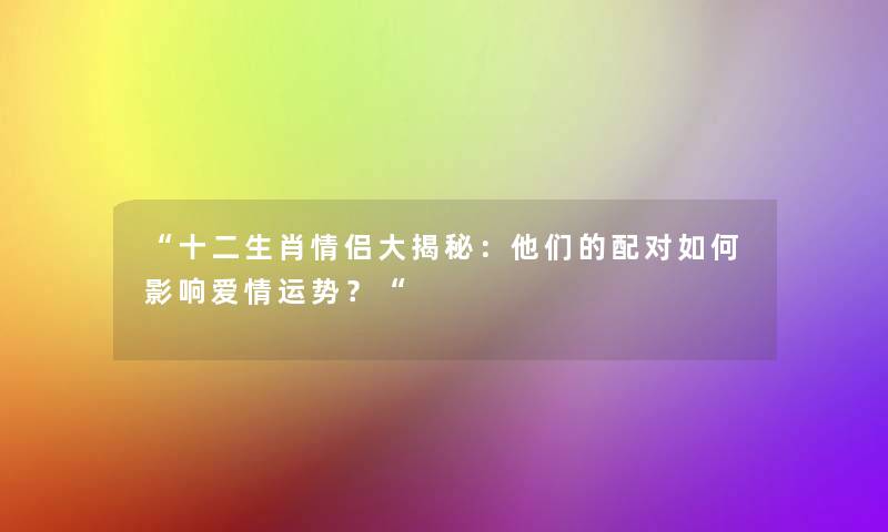 十二生肖情侣大揭秘：他们的配对如何影响爱情运势？