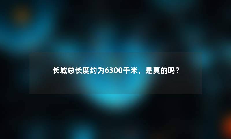 长城总长度约为6300千米，是真的吗？