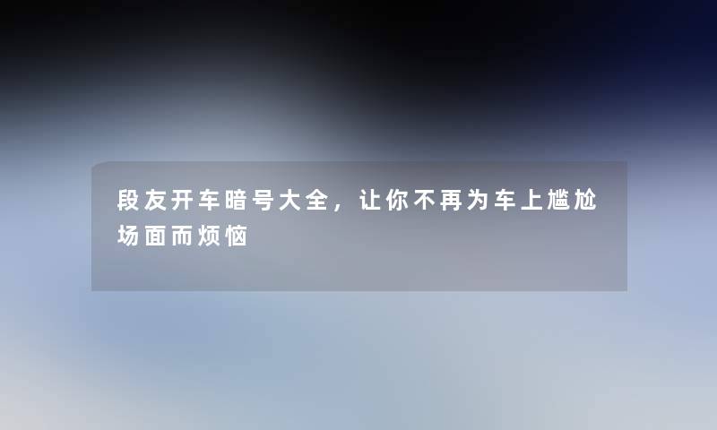 段友开车暗号大全，让你不再为车上尴尬场面而烦恼