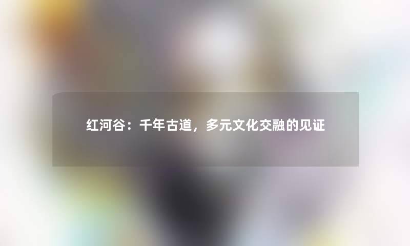 红河谷：千年古道，多元文化交融的见证