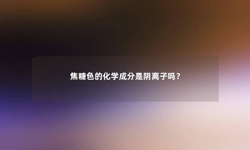 焦糖色的化学成分是阴离子吗？