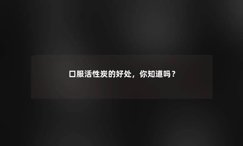 口服活性炭的好处，你知道吗？