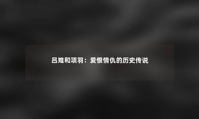 吕雉和项羽：爱恨情仇的历史传说