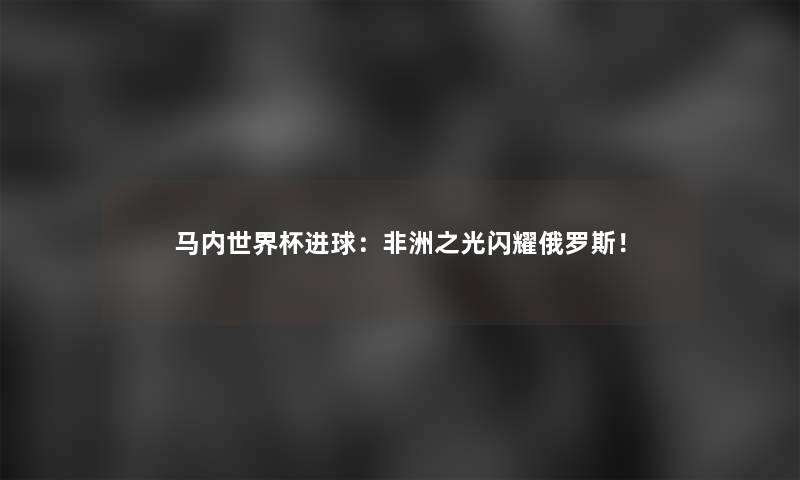 马内世界杯进球：非洲之光闪耀俄罗斯！