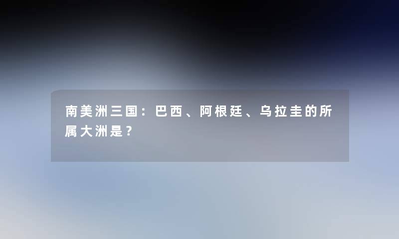 南美洲三国：巴西、阿根廷、乌拉圭的所属大洲是？