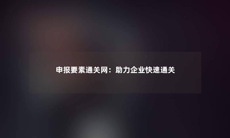 申报要素通关网：助力企业快速通关