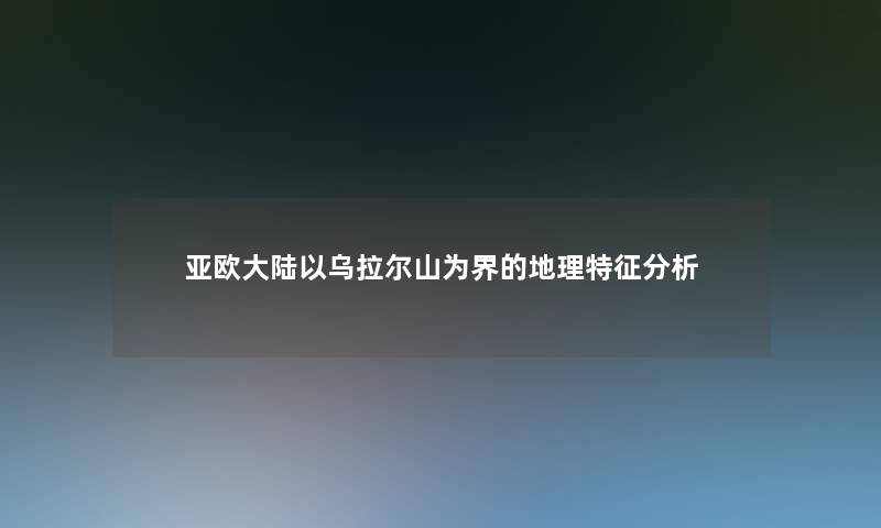 亚欧大陆以乌拉尔山为界的地理特征想说 亚欧大陆以乌拉尔山为界的地理特征想说