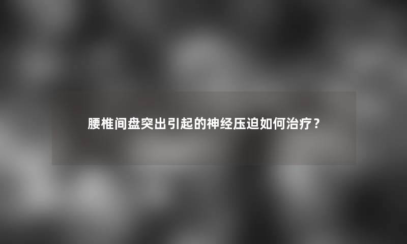 腰椎间盘突出引起的神经压迫如何治疗？