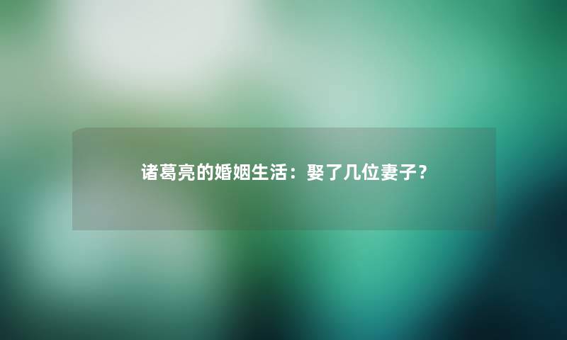 诸葛亮的婚姻生活：娶了几位妻子？